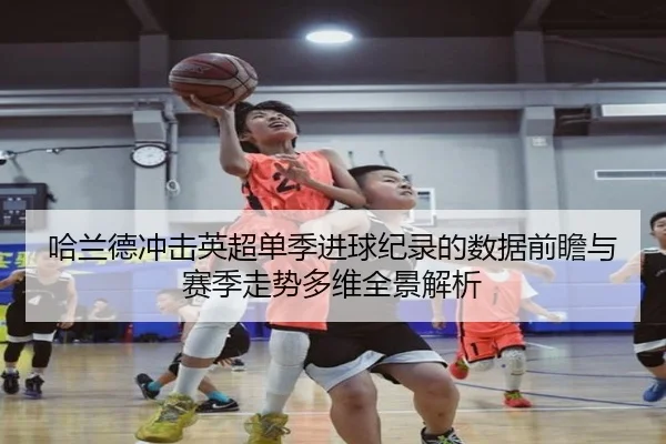 哈兰德冲击英超单季进球纪录的数据前瞻与赛季走势多维全景解析