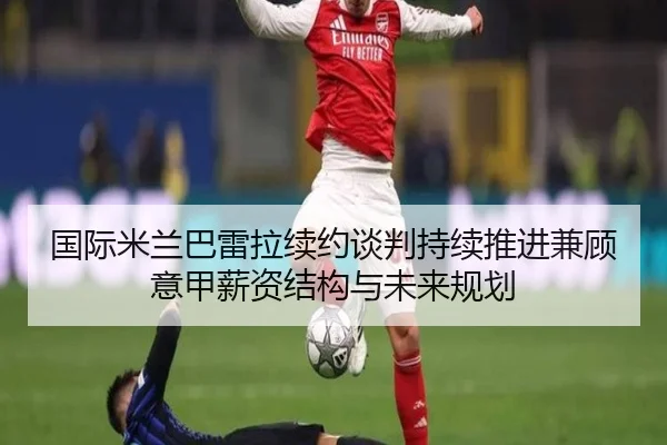 国际米兰巴雷拉续约谈判持续推进兼顾意甲薪资结构与未来规划