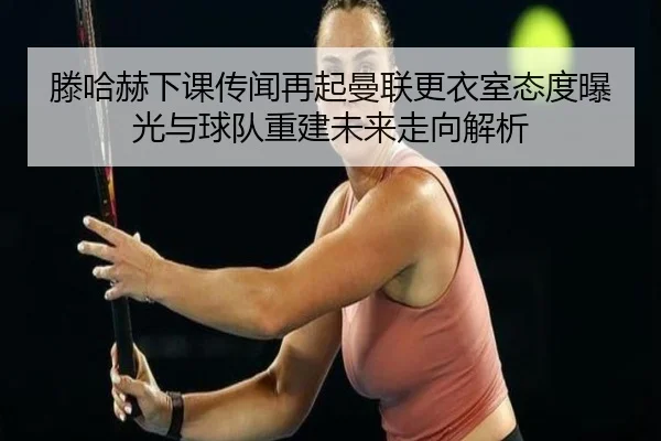 滕哈赫下课传闻再起曼联更衣室态度曝光与球队重建未来走向解析
