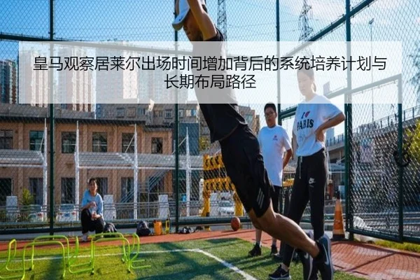 皇马观察居莱尔出场时间增加背后的系统培养计划与长期布局路径