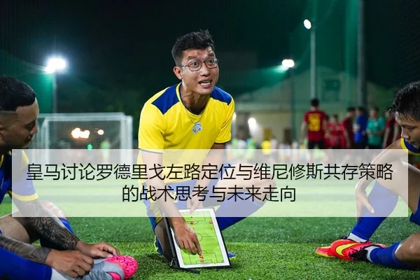 皇马讨论罗德里戈左路定位与维尼修斯共存策略的战术思考与未来走向