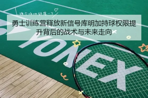 勇士训练营释放新信号库明加持球权限提升背后的战术与未来走向
