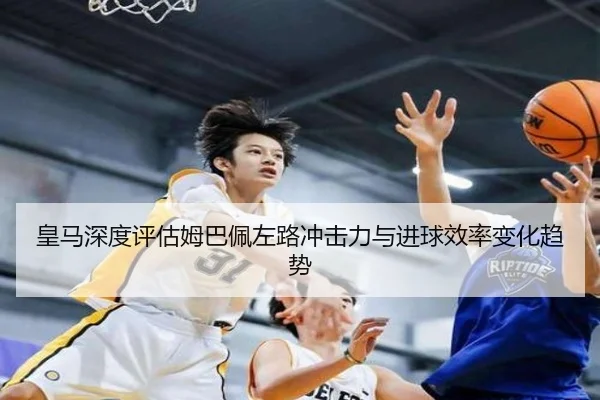 皇马深度评估姆巴佩左路冲击力与进球效率变化趋势