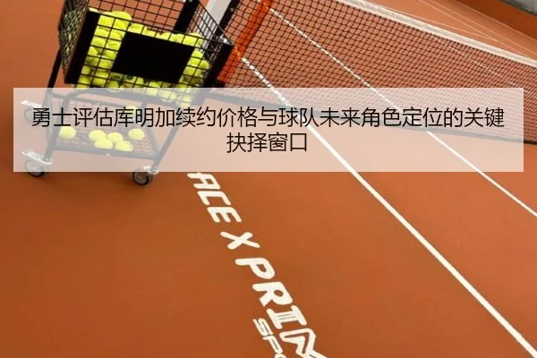 勇士评估库明加续约价格与球队未来角色定位的关键抉择窗口