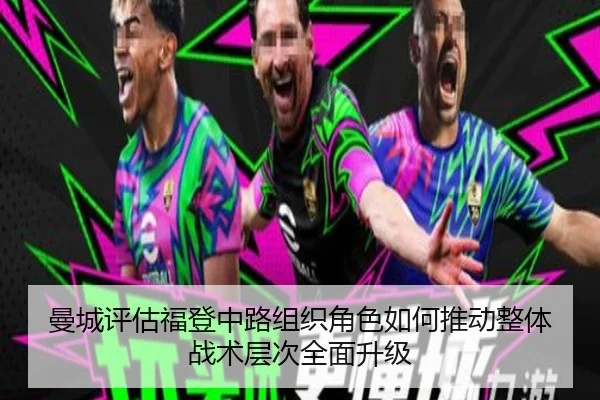 曼城评估福登中路组织角色如何推动整体战术层次全面升级