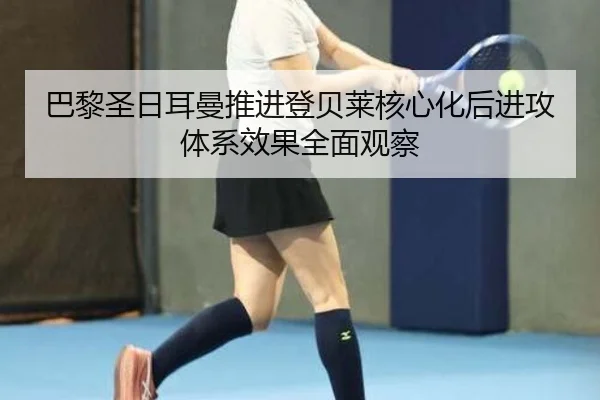 巴黎圣日耳曼推进登贝莱核心化后进攻体系效果全面观察
