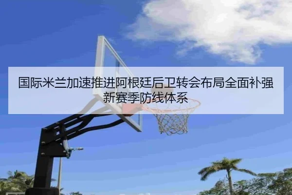 国际米兰加速推进阿根廷后卫转会布局全面补强新赛季防线体系