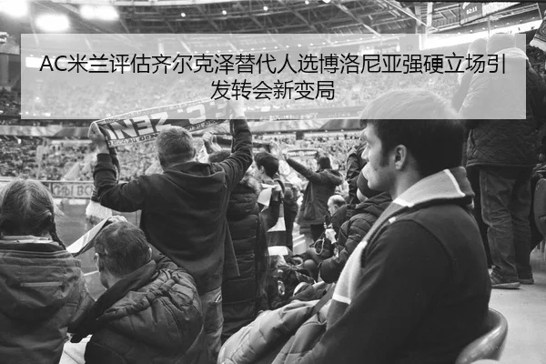 AC米兰评估齐尔克泽替代人选博洛尼亚强硬立场引发转会新变局