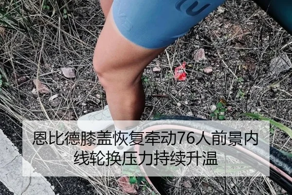 恩比德膝盖恢复牵动76人前景内线轮换压力持续升温